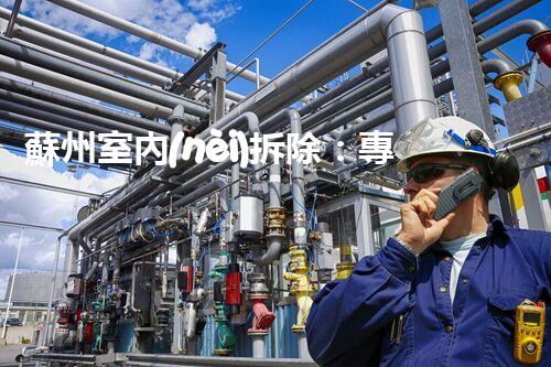 蘇州室內(nèi)拆除：專業(yè)高效，安全環(huán)保一站式服務(wù)